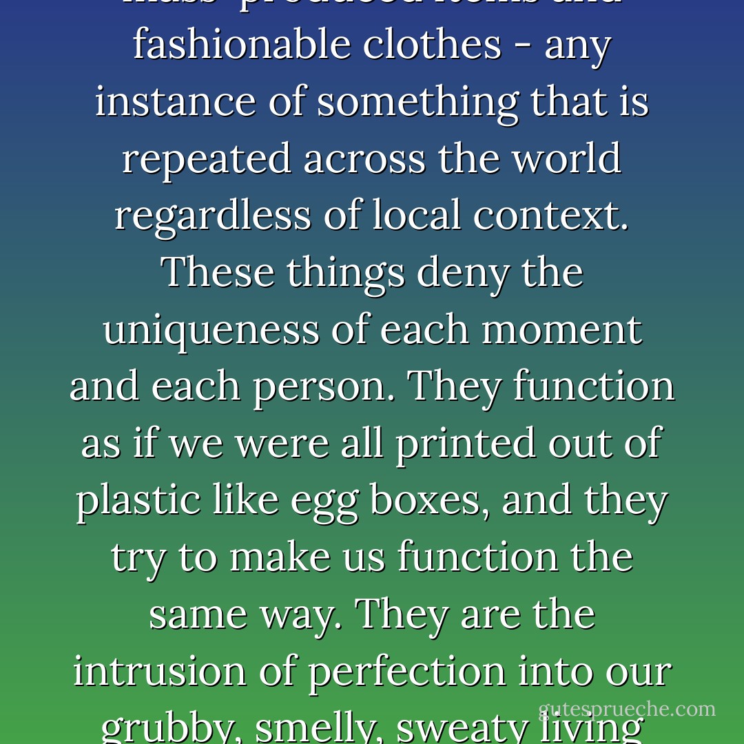 He hates chain stores and fast-food restaurants, mass-produced items and fashionable clothes - any instance of something that is repeated across the world regardless of local context. These things deny the uniqueness of each moment and each person. They function as if we were all printed out of plastic like egg boxes, and they try to make us function the same way. They are the intrusion of perfection into our grubby, smelly, sweaty living place. - Nick Harkaway