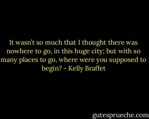 It wasn’t so much that I thought there was nowhere to go, in this huge city; but with so many places to go, where were you supposed to begin? - Kelly Braffet
