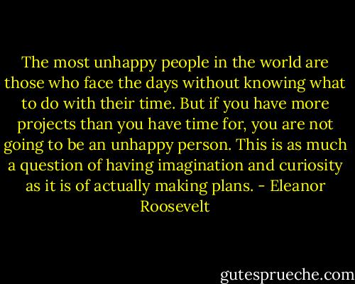 The most unhappy people in the world are those who face the days without knowing what to do with their time. But if you have more projects than you have time for, you are not going to be an unhappy person. This is as much a question of having imagination and curiosity as it is of actually making plans. - Eleanor Roosevelt