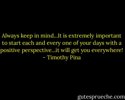 Always keep in mind...It is extremely important to start each and every one of your days with a positive perspective...it will get you everywhere! - Timothy Pina