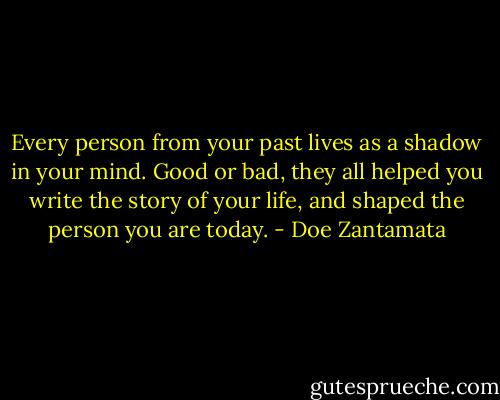 Every person from your past lives as a shadow in your mind. Good or bad, they all helped you write the story of your life, and shaped the person you are today. - Doe Zantamata