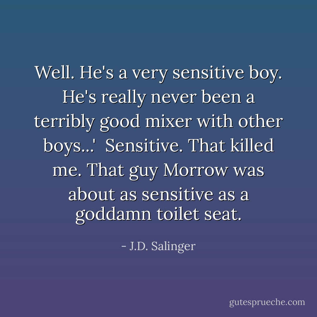 Well. He's a very sensitive boy. He's really never been a terribly good mixer with other boys...'<br /><br />Sensitive. That killed me. That guy Morrow was about as sensitive as a goddamn toilet seat. - J.D. Salinger