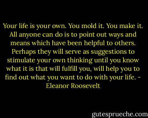Your life is your own. You mold it. You make it. All anyone can do is to point out ways and means which have been helpful to others. Perhaps they will serve as suggestions to stimulate your own thinking until you know what it is that will fulfill you, will help you to find out what you want to do with your life. - Eleanor Roosevelt