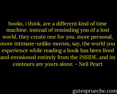 books, i think, are a different kind of time machine. instead of reminding you of a lost world, they create one for you. more personal, more intimate-unlike movies, say, the world you experience while reading a book has been lived and envisioned entirely from the INSIDE, and its contours are yours alone. - Neil Peart