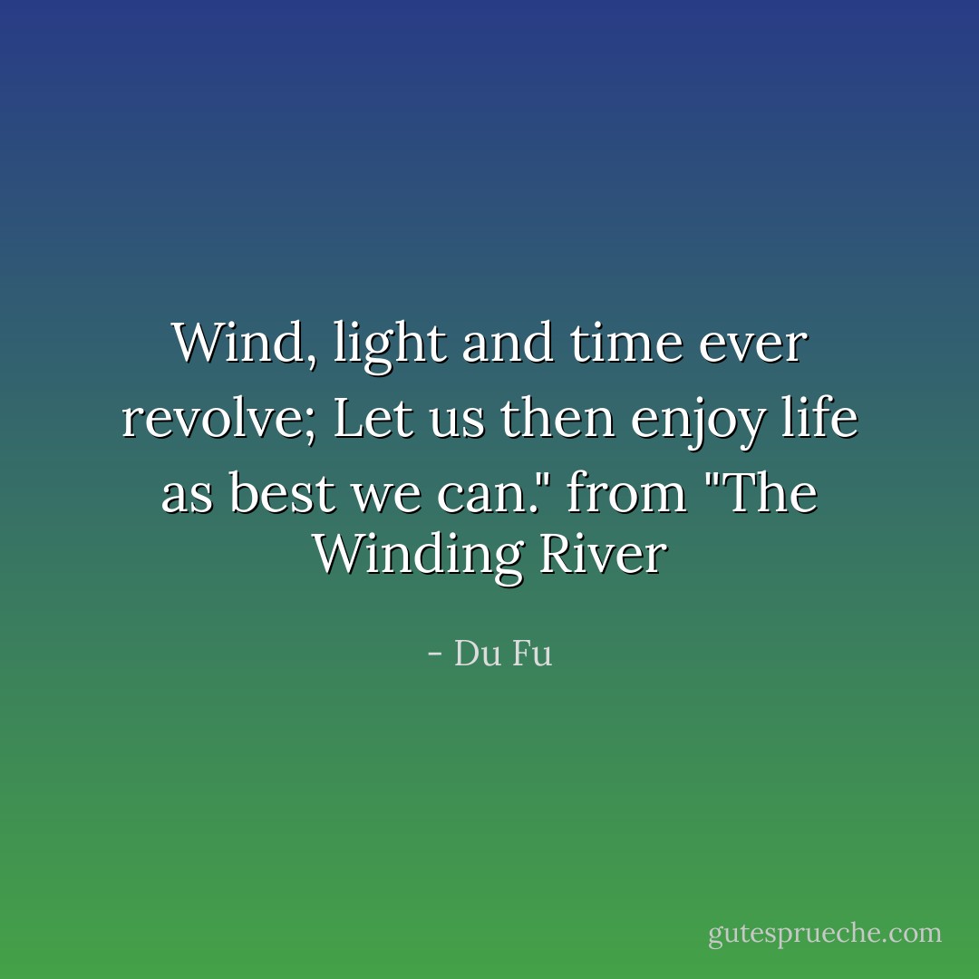 Wind, light and time ever revolve; Let us then enjoy life as best we can." from "The Winding River - Du Fu