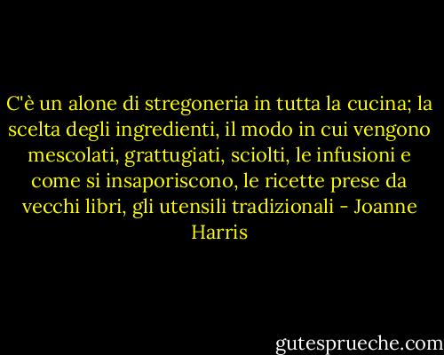 C'è un alone di stregoneria in tutta la cucina; la scelta degli ingredienti, il modo in cui vengono mescolati, grattugiati, sciolti, le infusioni e come si insaporiscono, le ricette prese da vecchi libri, gli utensili tradizionali - Joanne Harris