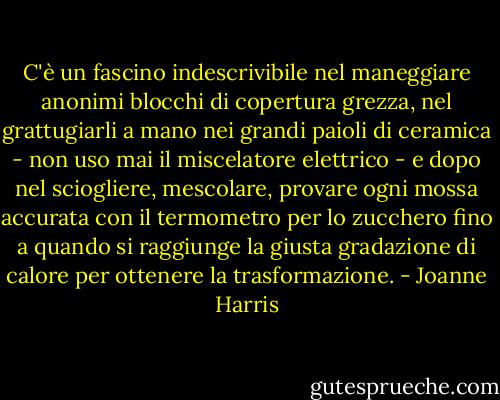 C'è un fascino indescrivibile nel maneggiare anonimi blocchi di copertura grezza, nel grattugiarli a mano nei grandi paioli di ceramica - non uso mai il miscelatore elettrico - e dopo nel sciogliere, mescolare, provare ogni mossa accurata con il termometro per lo zucchero fino a quando si raggiunge la giusta gradazione di calore per ottenere la trasformazione. - Joanne Harris