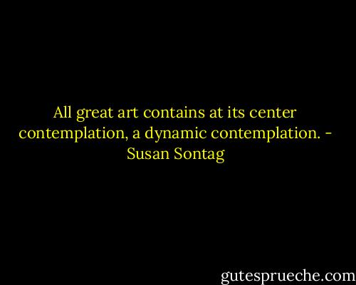 All great art contains at its center contemplation, a dynamic contemplation. - Susan Sontag