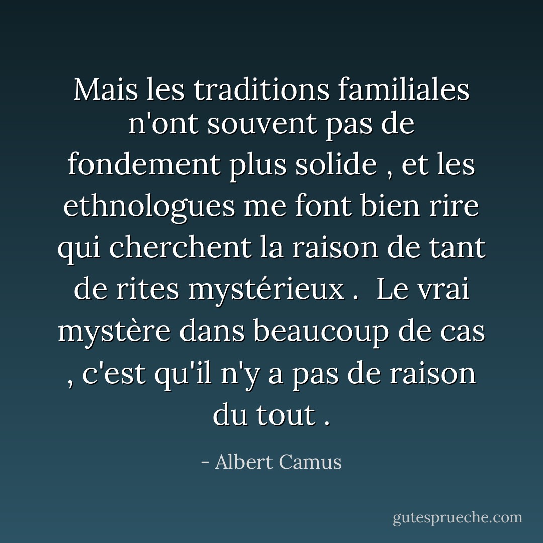 Mais les traditions familiales n'ont souvent pas de fondement plus solide , et les ethnologues me font bien rire qui cherchent la raison de tant de rites mystérieux . <br />Le vrai mystère dans beaucoup de cas , c'est qu'il n'y a pas de raison du tout . - Albert Camus