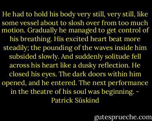 He had to hold his body very still, very still, like some vessel about to slosh over from too much motion. Gradually he managed to get control of his breathing. His excited heart beat more steadily; the pounding of the waves inside him subsided slowly. And suddenly solitude fell across his heart like a dusky reflection. He closed his eyes. The dark doors within him opened, and he entered. The next performance in the theatre of his soul was beginning. - Patrick Süskind