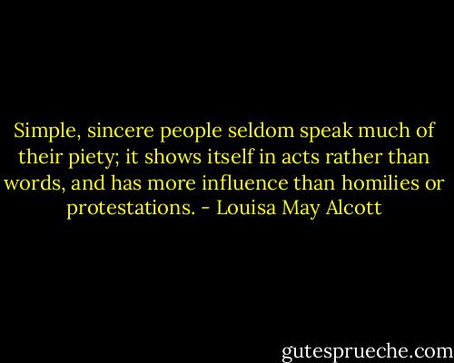 Simple, sincere people seldom speak much of their piety; it shows itself in acts rather than words, and has more influence than homilies or protestations. - Louisa May Alcott
