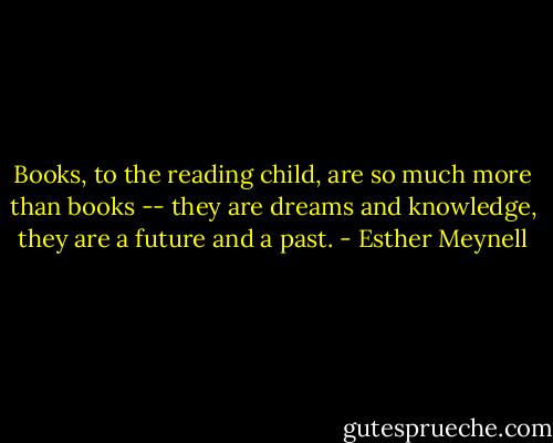 Books, to the reading child, are so much more than books -- they are dreams and knowledge, they are a future and a past. - Esther Meynell
