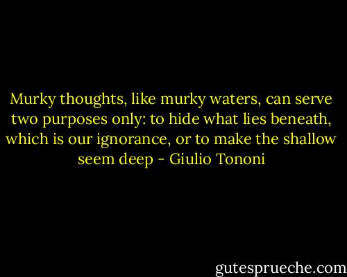Murky thoughts, like murky waters, can serve two purposes only: to hide what lies beneath, which is our ignorance, or to make the shallow seem deep - Giulio Tononi