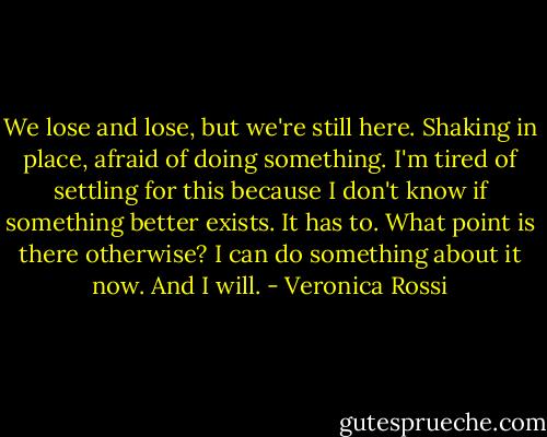 We lose and lose, but we're still here. Shaking in place, afraid of doing something. I'm tired of settling for this because I don't know if something better exists. It has to. What point is there otherwise? I can do something about it now. And I will. - Veronica Rossi