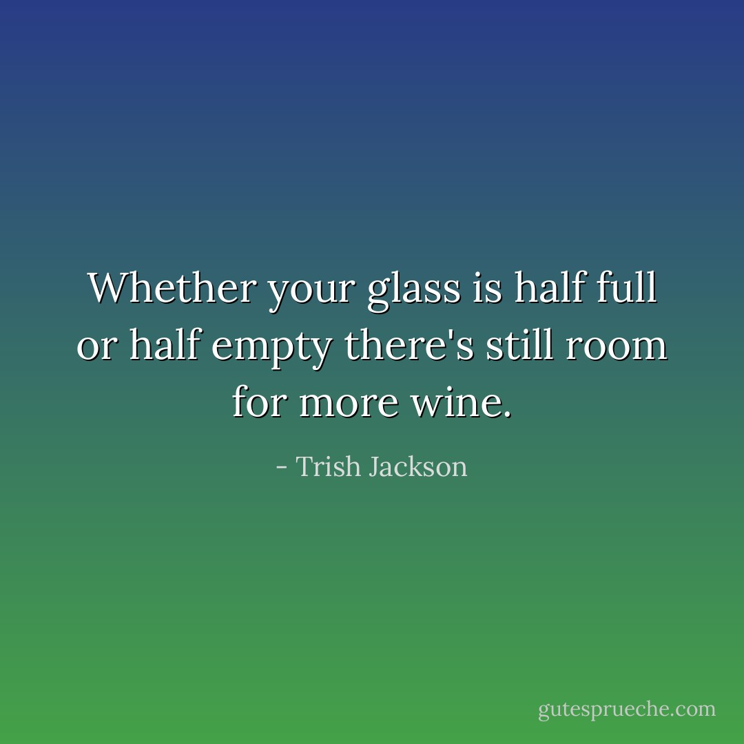 Whether your glass is half full or half empty there's still room for more wine. - Trish Jackson