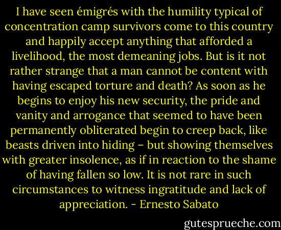 I have seen émigrés with the humility typical of concentration camp survivors come to this country and happily accept anything that afforded a livelihood, the most demeaning jobs. But is it not rather strange that a man cannot be content with having escaped torture and death? As soon as he begins to enjoy his new security, the pride and vanity and arrogance that seemed to have been permanently obliterated begin to creep back, like beasts driven into hiding – but showing themselves with greater insolence, as if in reaction to the shame of having fallen so low. It is not rare in such circumstances to witness ingratitude and lack of appreciation. - Ernesto Sabato