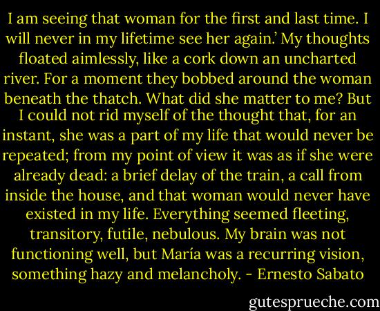 I am seeing that woman for the first and last time. I will never in my lifetime see her again.’ My thoughts floated aimlessly, like a cork down an uncharted river. For a moment they bobbed around the woman beneath the thatch. What did she matter to me? But I could not rid myself of the thought that, for an instant, she was a part of my life that would never be repeated; from my point of view it was as if she were already dead: a brief delay of the train, a call from inside the house, and that woman would never have existed in my life.<br />Everything seemed fleeting, transitory, futile, nebulous. My brain was not functioning well, but María was a recurring vision, something hazy and melancholy. - Ernesto Sabato