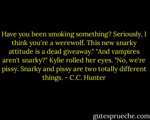 Have you been smoking something? Seriously, I think you're a werewolf. This new snarky attitude is a dead giveaway."<br />"And vampires aren't snarky?" Kylie rolled her eyes.<br />"No, we're pissy. Snarky and pissy are two totally different things. - C.C. Hunter