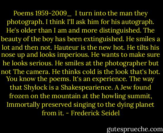 Poems 1959-2009_<br /><br />I turn into the man they photograph.<br />I think I'll ask him for his autograph.<br />He's older than I am and more distinguished.<br />The beauty of the boy has been extinguished.<br />He smiles a lot and then not.<br />Hauteur is the new hot.<br />He tilts his nose up and looks imperious.<br />He wants to make sure he looks serious.<br />He smiles at the photographer but not<br />The camera. He thinks cold is the look that's hot.<br />You know the poems. It's an experience.<br />The way that Shylock is a Shakespearience.<br />A Jew found frozen on the mountain at the howling summit,<br />Immortally preserved singing to the dying planet from it. - Frederick Seidel