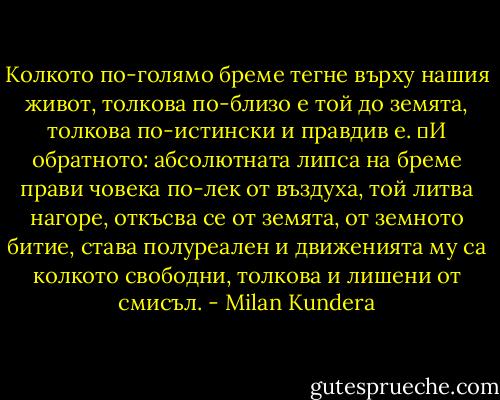 Колкото по-голямо бреме тегне върху нашия живот, толкова по-близо е той до земята, толкова по-истински и правдив е.<br />	И обратното: абсолютната липса на бреме прави човека по-лек от въздуха, той литва нагоре, откъсва се от земята, от земното битие, става полуреален и движенията му са колкото свободни, толкова и лишени от смисъл. - Milan Kundera
