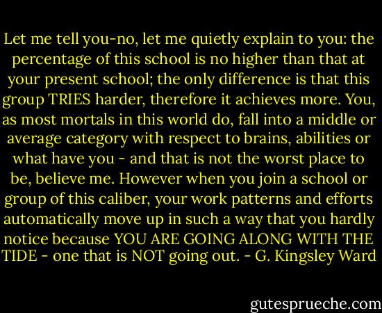 Let me tell you-no, let me quietly explain to you: the percentage of this school is no higher than that at your present school; the only difference is that this group TRIES harder, therefore it achieves more. You, as most mortals in this world do, fall into a middle or average category with respect to brains, abilities or what have you - and that is not the worst place to be, believe me. However when you join a school or group of this caliber, your work patterns and efforts automatically move up in such a way that you hardly notice because YOU ARE GOING ALONG WITH THE TIDE - one that is NOT going out. - G. Kingsley Ward