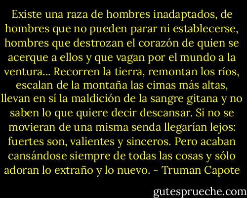 Existe una raza de hombres inadaptados, de hombres que no pueden parar ni establecerse, hombres que destrozan el corazón de quien se acerque a ellos y que vagan por el mundo a la ventura...<br />Recorren la tierra, remontan los ríos, escalan de la montaña las cimas más altas, llevan en sí la maldición de la sangre gitana y no saben lo que quiere decir descansar. Si no se movieran de una misma senda llegarían lejos: fuertes son, valientes y sinceros. Pero acaban cansándose siempre de todas las cosas y sólo adoran lo extraño y lo nuevo. - Truman Capote