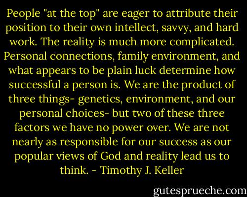 People "at the top" are eager to attribute their position to their own intellect, savvy, and hard work. The reality is much more complicated. Personal connections, family environment, and what appears to be plain luck determine how successful a person is. We are the product of three things- genetics, environment, and our personal choices- but two of these three factors we have no power over. We are not nearly as responsible for our success as our popular views of God and reality lead us to think. - Timothy J. Keller