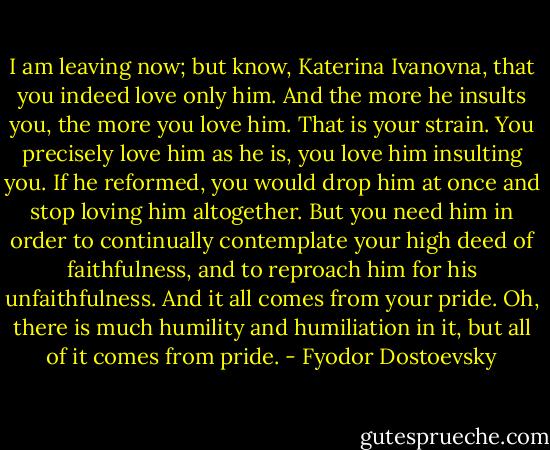 I am leaving now; but know, Katerina Ivanovna, that you indeed love only him. And the more he insults you, the more you love him. That is your strain. You precisely love him as he is, you love him insulting you. If he reformed, you would drop him at once and stop loving him altogether. But you need him in order to continually contemplate your high deed of faithfulness, and to reproach him for his unfaithfulness. And it all comes from your pride. Oh, there is much humility and humiliation in it, but all of it comes from pride. - Fyodor Dostoevsky