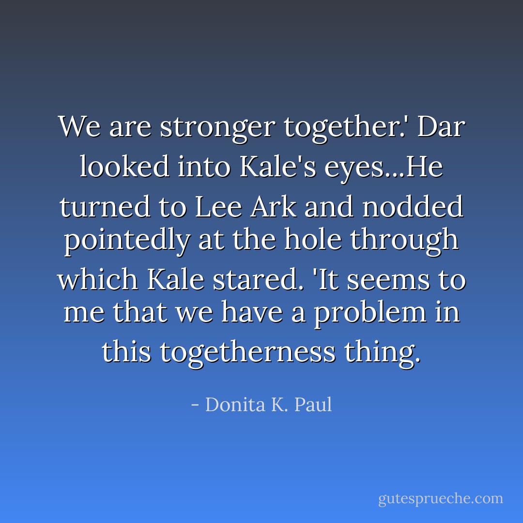 We are stronger together.'<br />Dar looked into Kale's eyes...He turned to Lee Ark and nodded pointedly at the hole through which Kale stared. 'It seems to me that we have a problem in this togetherness thing. - Donita K. Paul