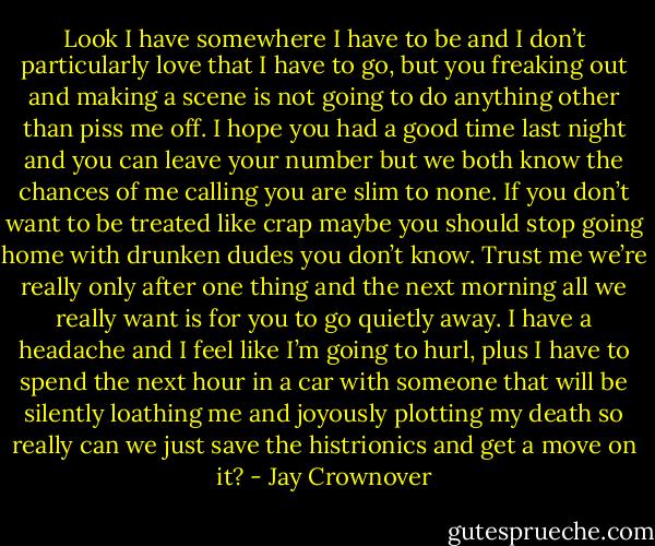 Look I have somewhere I have to be and I don’t particularly love that I have to go, but you freaking out and making a scene is not going to do anything other than piss me off. I hope you had a good time last night and you can leave your number but we both know the chances of me calling you are slim to none. If you don’t want to be treated like crap maybe you should stop going home with drunken dudes you don’t know. Trust me we’re really only after one thing and the next morning all we really want is for you to go quietly away. I have a headache and I feel like I’m going to hurl, plus I have to spend the next hour in a car with someone that will be silently loathing me and joyously plotting my death so really can we just save the histrionics and get a move on it? - Jay Crownover