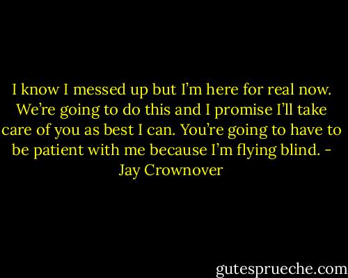 I know I messed up but I’m here for real now. We’re going to do this and I promise I’ll take care of you as best I can. You’re going to have to be patient with me because I’m flying blind. - Jay Crownover