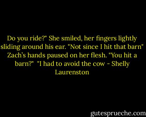 Do you ride?"<br />She smiled, her fingers lightly sliding around his ear. "Not since I hit that barn"<br />Zach’s hands paused on her flesh. "You hit a barn?" <br />"I had to avoid the cow - Shelly Laurenston