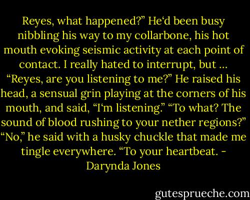 Reyes, what happened?” He‘d been busy nibbling his way to my collarbone, his hot mouth evoking seismic activity at each point of contact. I really hated to interrupt, but … “Reyes, are you listening to me?”<br />He raised his head, a sensual grin playing at the corners of his mouth, and said, “I‘m listening.”<br />“To what? The sound of blood rushing to your nether regions?”<br />“No,” he said with a husky chuckle that made me tingle everywhere. “To your heartbeat. - Darynda Jones