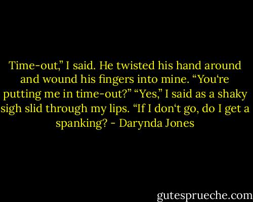 Time-out,” I said. He twisted his hand around and wound his fingers into mine. “You‘re putting me in time-out?”<br />“Yes,” I said as a shaky sigh slid through my lips.<br />“If I don‘t go, do I get a spanking? - Darynda Jones
