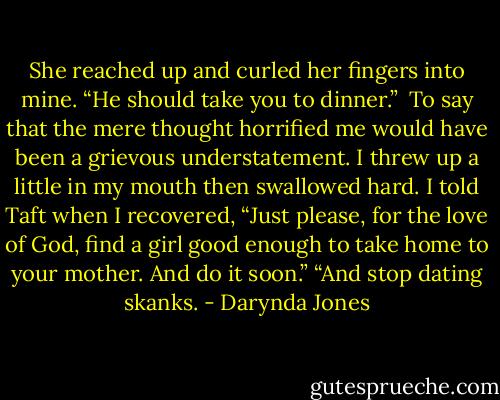 She reached up and curled her fingers into mine. “He should take you to dinner.” <br />To say that the mere thought horrified me would have been a grievous understatement. I threw up a little in my mouth then swallowed hard.<br />I told Taft when I recovered, “Just please, for the love of God, find a girl good enough to take home to your mother. And do it soon.”<br />“And stop dating skanks. - Darynda Jones