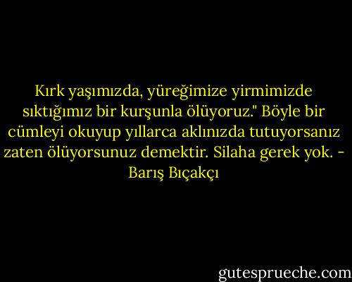 Kırk yaşımızda, yüreğimize yirmimizde sıktığımız bir kurşunla ölüyoruz." Böyle bir cümleyi okuyup yıllarca aklınızda tutuyorsanız zaten ölüyorsunuz demektir. Silaha gerek yok. - Barış Bıçakçı