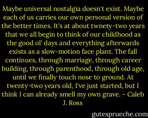Maybe universal nostalgia doesn't exist. Maybe each of us carries our own personal version of the better times. It's at about twnety-two years that we all begin to think of our childhood as the good ol' days and everything afterwards exists as a slow-motion face plant. The fall continues, through marriage, through career building, through parenthood, through old age, until we finally touch nose to ground. At twenty-two years old, I've just started, but I think I can already smell my own grave. - Caleb J. Ross