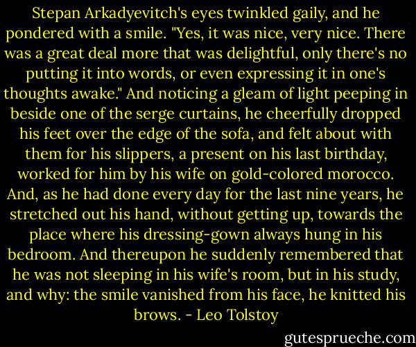 Stepan Arkadyevitch's eyes twinkled gaily, and he pondered with a smile. "Yes, it was nice, very nice. There was a great deal more that was delightful, only there's no putting it into words, or even expressing it in one's thoughts awake." And noticing a gleam of light peeping in beside one of the serge curtains, he cheerfully dropped his feet over the edge of the sofa, and felt about with them for his slippers, a present on his last birthday, worked for him by his wife on gold-colored morocco. And, as he had done every day for the last nine years, he stretched out his hand, without getting up, towards the place where his dressing-gown always hung in his bedroom. And thereupon he suddenly remembered that he was not sleeping in his wife's room, but in his study, and why: the smile vanished from his face, he knitted his brows. - Leo Tolstoy