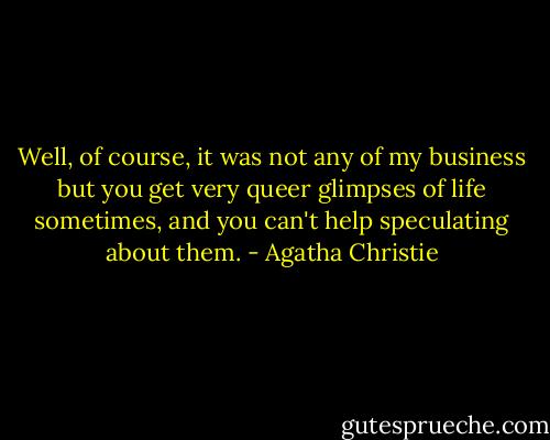 Well, of course, it was not any of my business but you get very queer glimpses of life sometimes, and you can't help speculating about them. - Agatha Christie