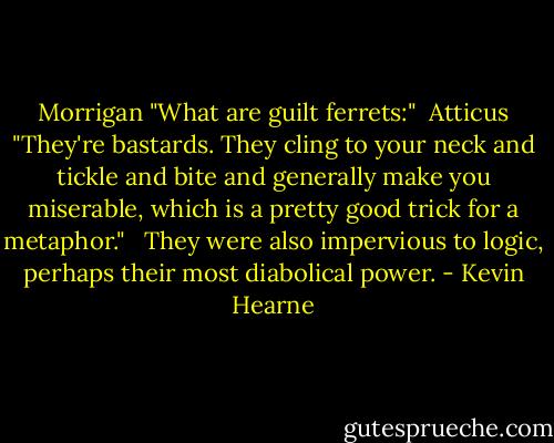 Morrigan "What are guilt ferrets:"<br /><br />Atticus "They're bastards. They cling to your neck and tickle and bite and generally make you miserable, which is a pretty good trick for a metaphor." <br /><br />They were also impervious to logic, perhaps their most diabolical power. - Kevin Hearne