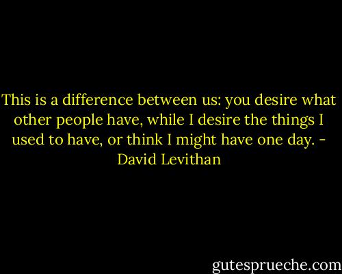 This is a difference between us: you desire what other people have, while I desire the things I used to have, or think I might have one day. - David Levithan