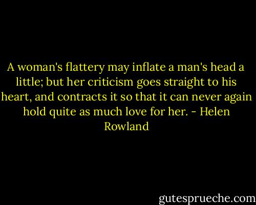A woman's flattery may inflate a man's head a little; but her criticism goes straight to his heart, and contracts it so that it can never again hold quite as much love for her. - Helen Rowland
