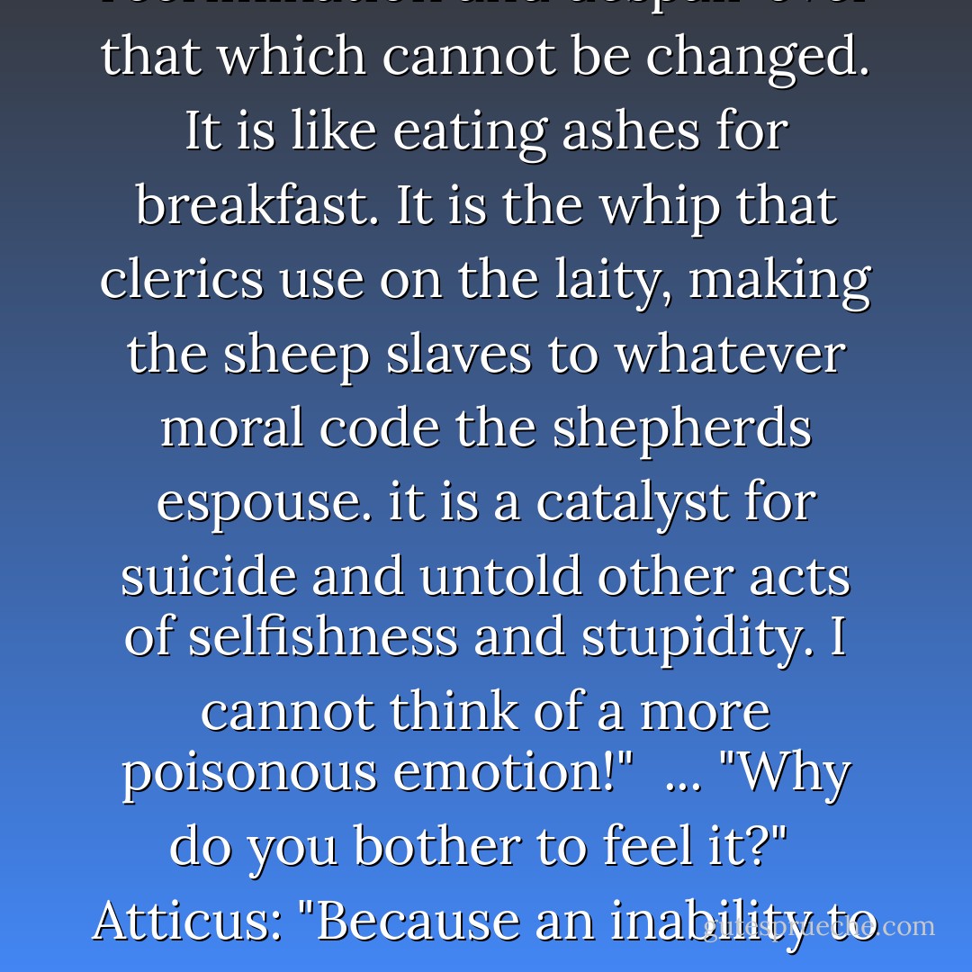 I dislike guilt." the Morrigan said." it is regret and recrimination and despair over that which cannot be changed. It is like eating ashes for breakfast. It is the whip that clerics use on the laity, making the sheep slaves to whatever moral code the shepherds espouse. it is a catalyst for suicide and untold other acts of selfishness and stupidity. I cannot think of a more poisonous emotion!" <br />...<br />"Why do you bother to feel it?" <br />Atticus:<br />"Because an inability to feel guilt points to sociopathic tendencies. - Kevin Hearne