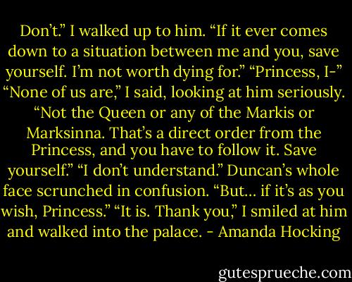Don’t.” I walked up to him. “If it ever comes down to a<br />situation between me and you, save yourself. I’m not worth dying<br />for.”<br />“Princess, I-”<br />“None of us are,” I said, looking at him seriously. “Not the<br />Queen or any of the Markis or Marksinna. That’s a direct order from<br />the Princess, and you have to follow it. Save yourself.”<br />“I don’t understand.” Duncan’s whole face scrunched in<br />confusion. “But… if it’s as you wish, Princess.”<br />“It is. Thank you,” I smiled at him and walked into the palace. - Amanda Hocking