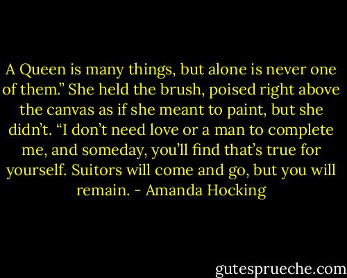 A Queen is many things, but alone is never one of them.” She<br />held the brush, poised right above the canvas as if she meant to paint,<br />but she didn’t. “I don’t need love or a man to complete me, and<br />someday, you’ll find that’s true for yourself. Suitors will come and go,<br />but you will remain. - Amanda Hocking