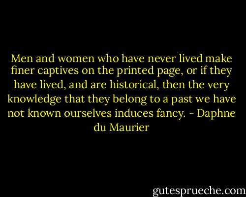 Men and women who have never lived make finer captives on the printed page, or if they have lived, and are historical, then the very knowledge that they belong to a past we have not known ourselves induces fancy. - Daphne du Maurier