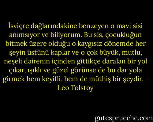 İsviçre dağlarındakine benzeyen o mavi sisi anımsıyor ve biliyorum. Bu sis, çocukluğun bitmek üzere olduğu o kaygısız dönemde her şeyin üstünü kaplar ve o çok büyük, mutlu, neşeli dairenin içinden gittikçe daralan bir yol çıkar, ışıklı ve güzel görünse de bu dar yola girmek hem keyifli, hem de müthiş bir şeydir. - Leo Tolstoy