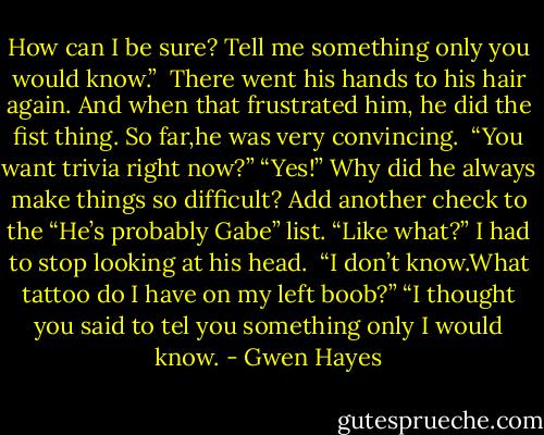 How can I be sure? Tell me something only you would know.” <br />There went his hands to his hair again. And when that frustrated him, he did the fist thing. So far,he was very convincing. <br />“You want trivia right now?”<br />“Yes!” Why did he always make things so difficult? Add another check to the “He’s probably Gabe” list.<br />“Like what?” I had to stop looking at his head. <br />“I don’t know.What tattoo do I have on my left boob?”<br />“I thought you said to tel you something only I would know. - Gwen Hayes