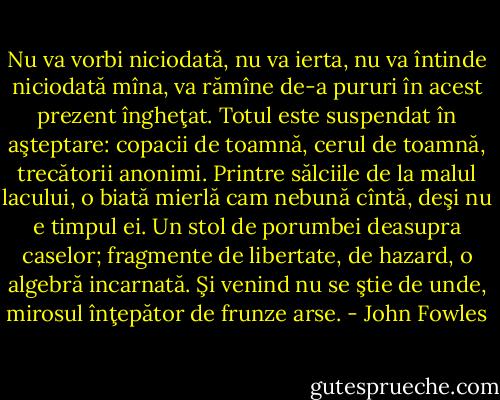 Nu va vorbi niciodată, nu va ierta, nu va întinde niciodată mîna, va rămîne de-a pururi în<br />acest prezent îngheţat. Totul este suspendat în aşteptare: copacii de toamnă, cerul de toamnă, trecătorii<br />anonimi. Printre sălciile de la malul lacului, o biată mierlă cam nebună cîntă, deşi nu e timpul ei. Un<br />stol de porumbei deasupra caselor; fragmente de libertate, de hazard, o algebră incarnată. Şi venind nu<br />se ştie de unde, mirosul înţepător de frunze arse. - John Fowles