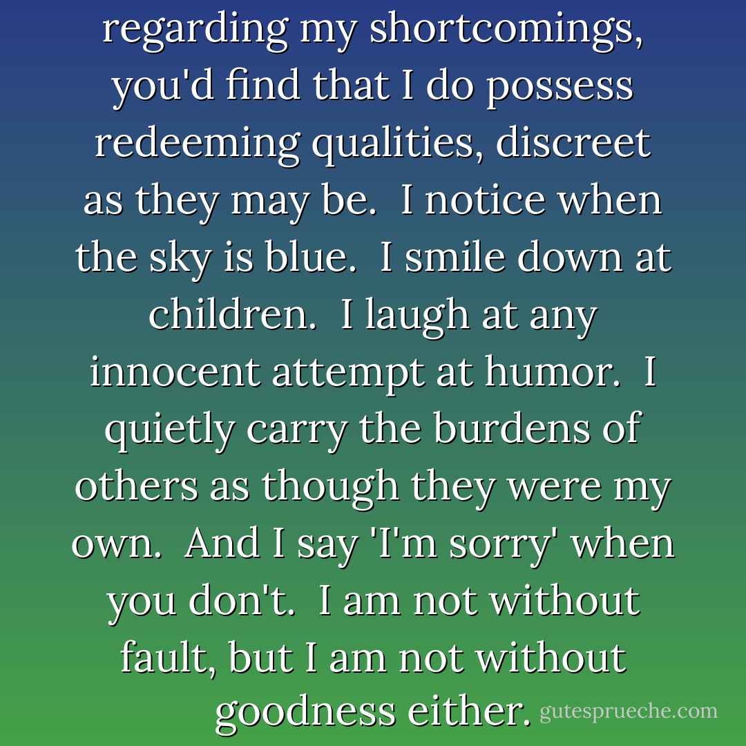 Perhaps, if you weren't so busy regarding my shortcomings, you'd find that I do possess redeeming qualities, discreet as they may be.  I notice when the sky is blue.  I smile down at children.  I laugh at any innocent attempt at humor.  I quietly carry the burdens of others as though they were my own.  And I say 'I'm sorry' when you don't.  I am not without fault, but I am not without goodness either. - Richelle E. Goodrich